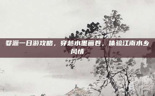 婺源一日游攻略，穿越水墨画卷，体验江南水乡风情