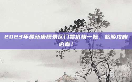 2023年最新唐模景区门票价格一览，旅游攻略必看！