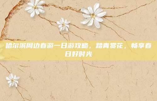 哈尔滨周边春游一日游攻略,踏青赏花,畅享春日好时光