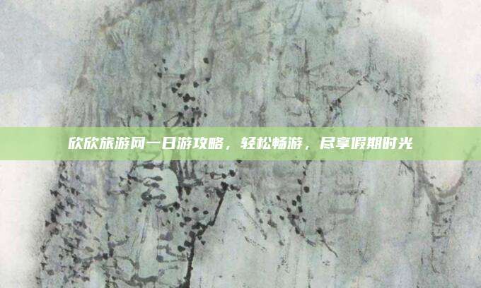欣欣旅游网一日游攻略，轻松畅游，尽享假期时光