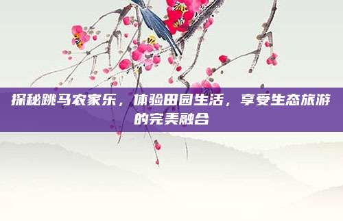 探秘跳马农家乐,体验田园生活,享受生态旅游的完美融合