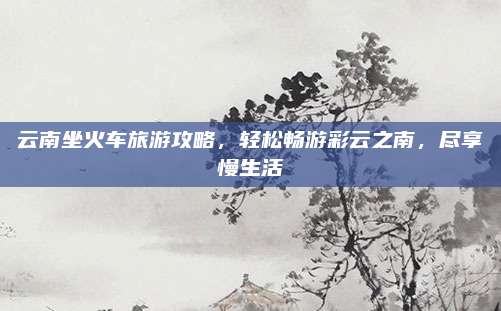 云南坐火车旅游攻略，轻松畅游彩云之南，尽享慢生活
