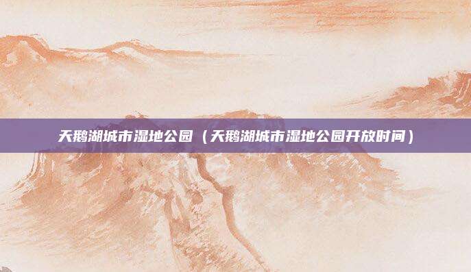 天鹅湖城市湿地公园（天鹅湖城市湿地公园开放时间）