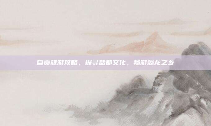 自贡旅游攻略,探寻盐都文化,畅游恐龙之乡