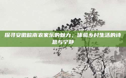 探寻安徽皖南农家乐的魅力，体验乡村生活的诗意与宁静