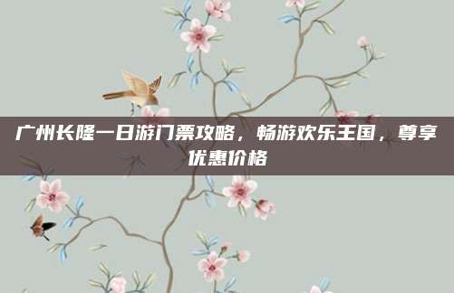 广州长隆一日游门票攻略，畅游欢乐王国，尊享优惠价格