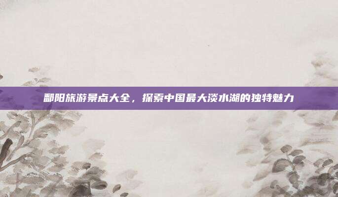 鄱阳旅游景点大全，探索中国最大淡水湖的独特魅力