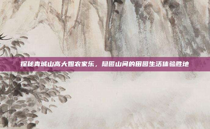 探秘青城山高大姐农家乐,隐匿山间的田园生活体验胜地