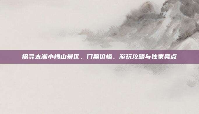 探寻太湖小梅山景区,门票价格、游玩攻略与独家亮点