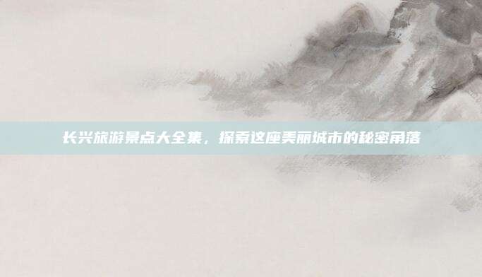 长兴旅游景点大全集，探索这座美丽城市的秘密角落