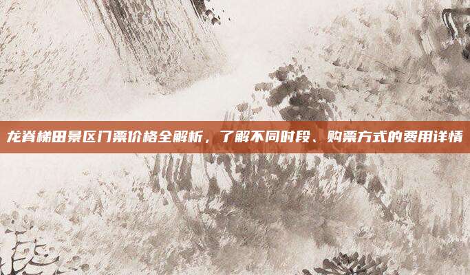 龙脊梯田景区门票价格全解析,了解不同时段、购票方式的费用详情