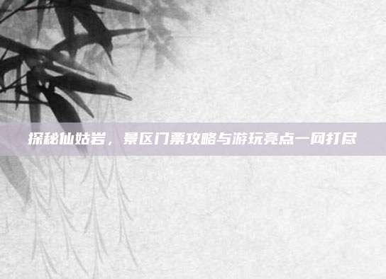 探秘仙姑岩，景区门票攻略与游玩亮点一网打尽