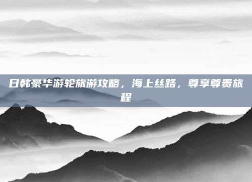 日韩豪华游轮旅游攻略，海上丝路，尊享尊贵旅程