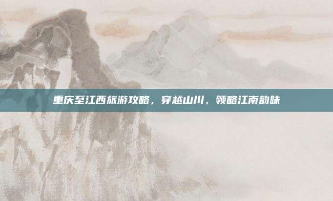 重庆至江西旅游攻略，穿越山川，领略江南韵味