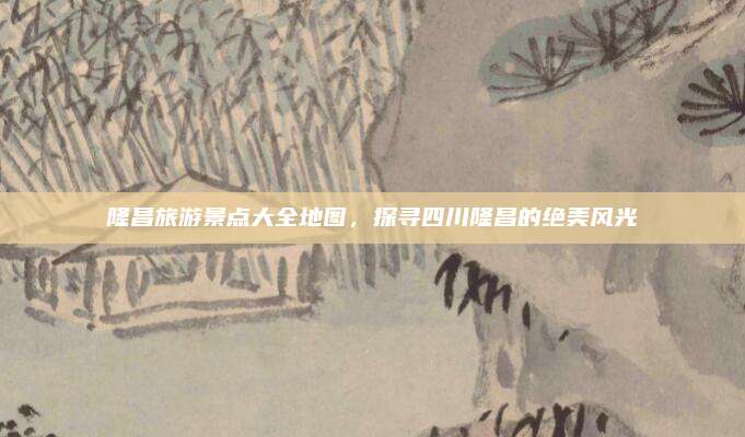 隆昌旅游景点大全地图，探寻四川隆昌的绝美风光