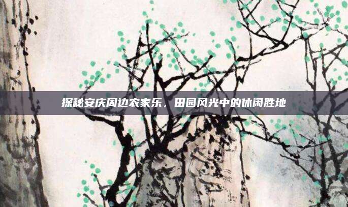 探秘安庆周边农家乐,田园风光中的休闲胜地