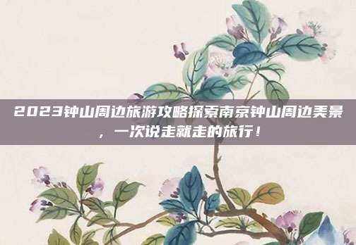 2023钟山周边旅游攻略探索南京钟山周边美景，一次说走就走的旅行！