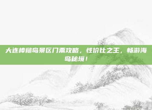 大连棒槌岛景区门票攻略,性价比之王,畅游海岛秘境!