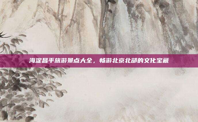 海淀昌平旅游景点大全,畅游北京北部的文化宝藏