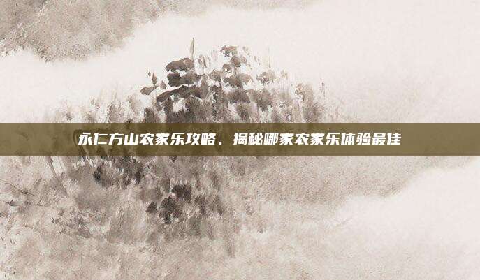 永仁方山农家乐攻略，揭秘哪家农家乐体验最佳