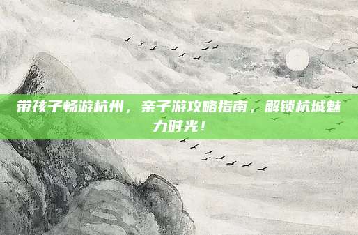 带孩子畅游杭州，亲子游攻略指南，解锁杭城魅力时光！