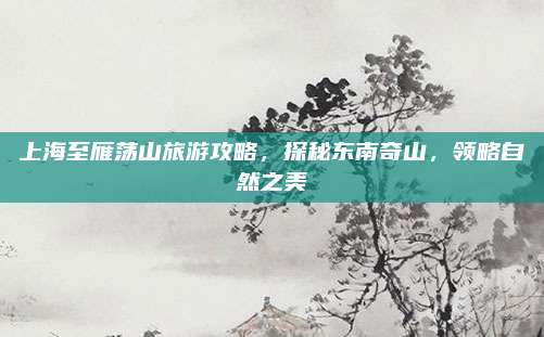 上海至雁荡山旅游攻略，探秘东南奇山，领略自然之美
