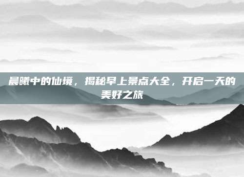 晨曦中的仙境，揭秘早上景点大全，开启一天的美好之旅