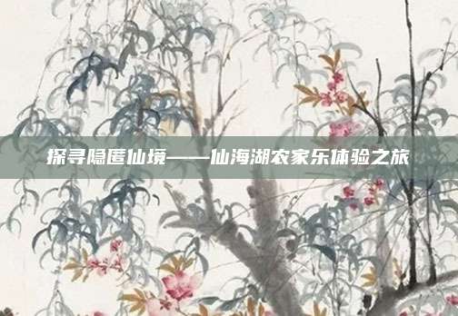 探寻隐匿仙境——仙海湖农家乐体验之旅