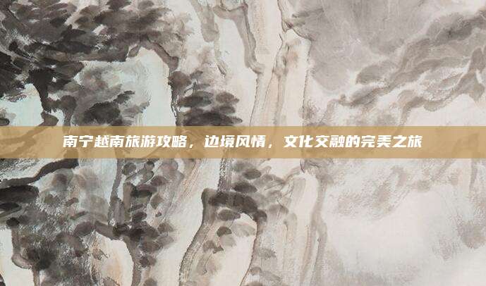 南宁越南旅游攻略，边境风情，文化交融的完美之旅