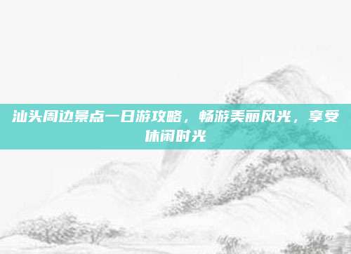 汕头周边景点一日游攻略，畅游美丽风光，享受休闲时光