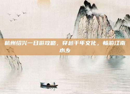 杭州绍兴一日游攻略,穿越千年文化,畅游江南水乡