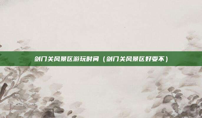 剑门关风景区游玩时间（剑门关风景区好耍不）