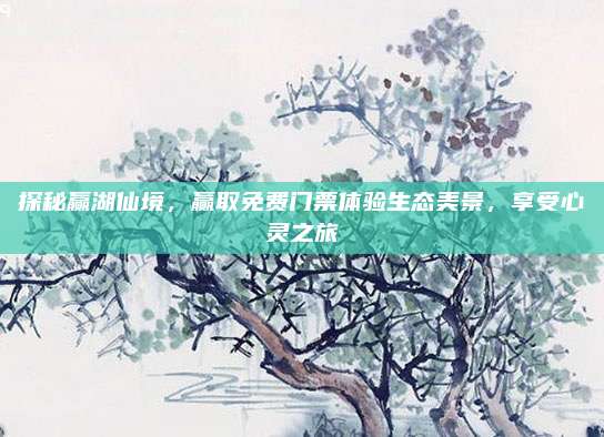 探秘赢湖仙境,赢取免费门票体验生态美景,享受心灵之旅