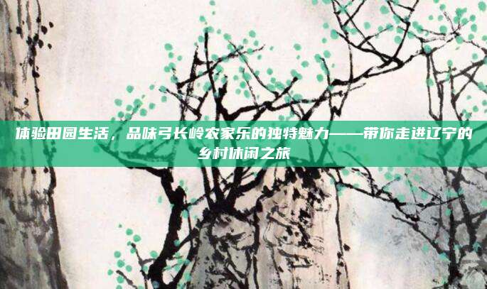 体验田园生活,品味弓长岭农家乐的独特魅力——带你走进辽宁的乡村休闲之旅