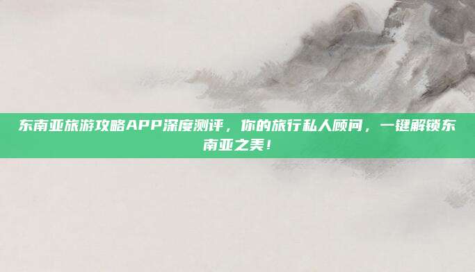 东南亚旅游攻略APP深度测评,你的旅行私人顾问,一键解锁东南亚之美!