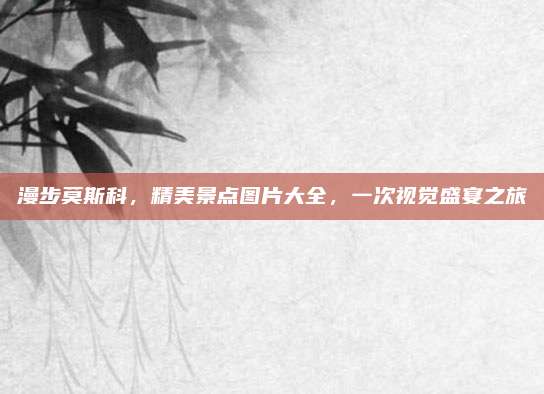 漫步莫斯科,精美景点图片大全,一次视觉盛宴之旅