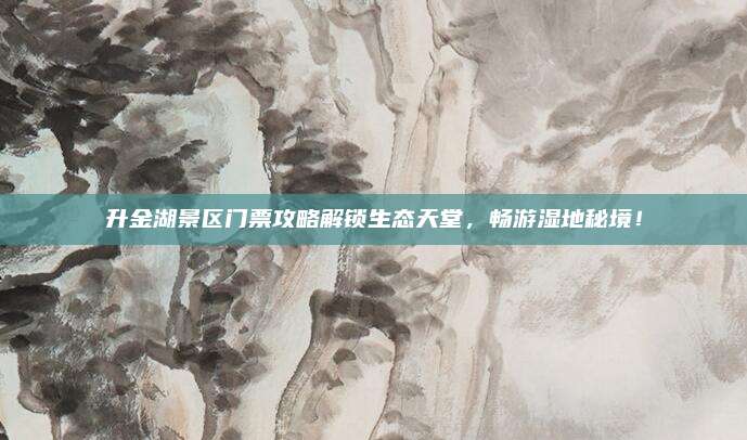 升金湖景区门票攻略解锁生态天堂，畅游湿地秘境！