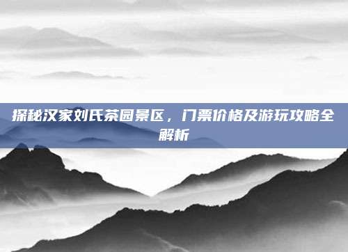 探秘汉家刘氏茶园景区,门票价格及游玩攻略全解析