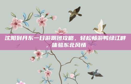 沈阳到丹东一日游跟团攻略,轻松畅游鸭绿江畔,体验东北风情