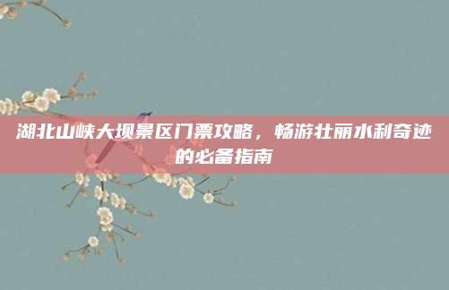 湖北山峡大坝景区门票攻略，畅游壮丽水利奇迹的必备指南