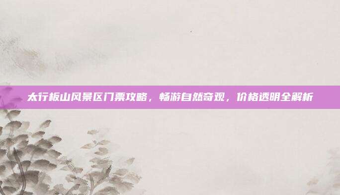 太行板山风景区门票攻略，畅游自然奇观，价格透明全解析