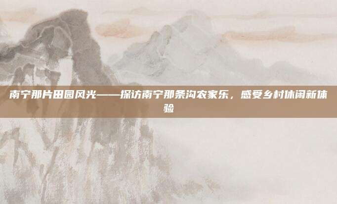南宁那片田园风光——探访南宁那条沟农家乐,感受乡村休闲新体验