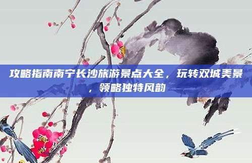 攻略指南南宁长沙旅游景点大全，玩转双城美景，领略独特风韵
