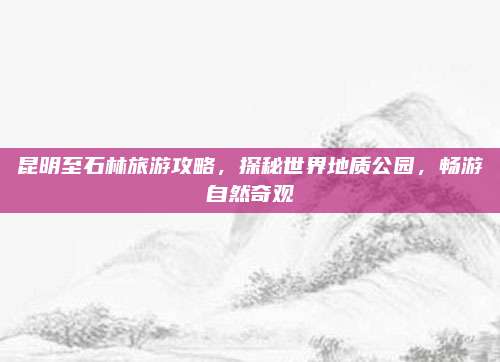 昆明至石林旅游攻略,探秘世界地质公园,畅游自然奇观