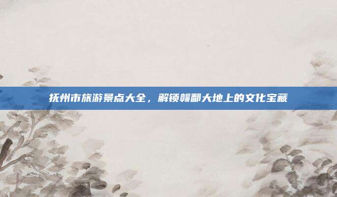 抚州市旅游景点大全,解锁赣鄱大地上的文化宝藏
