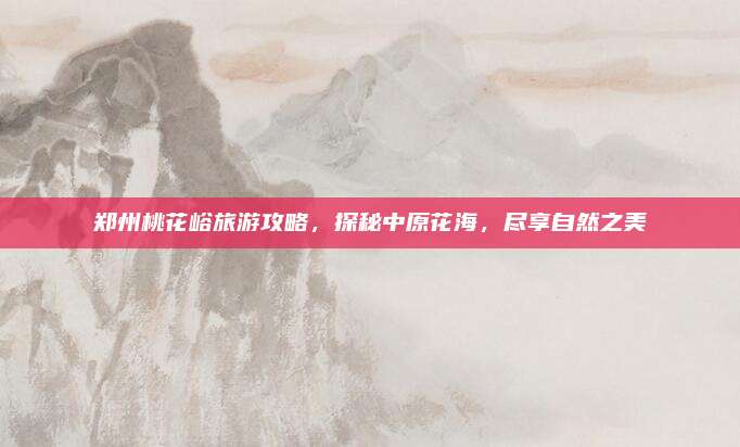 郑州桃花峪旅游攻略,探秘中原花海,尽享自然之美