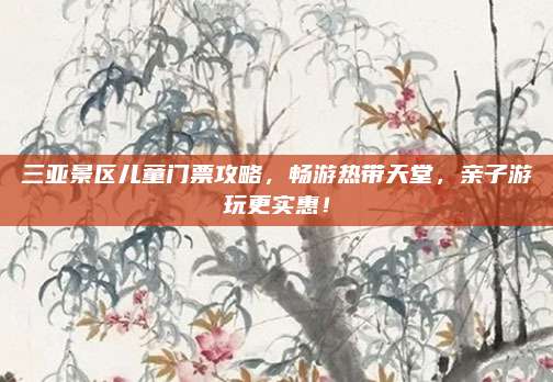 三亚景区儿童门票攻略,畅游热带天堂,亲子游玩更实惠!