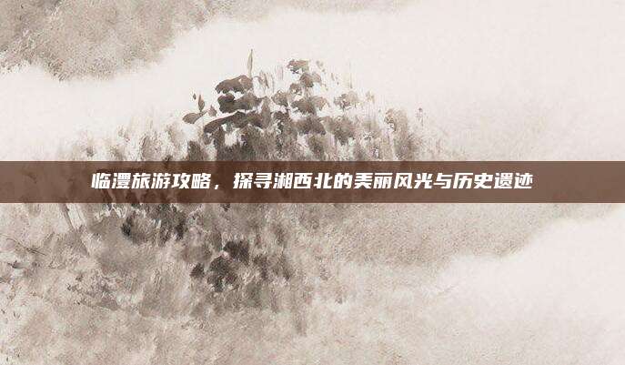 临澧旅游攻略，探寻湘西北的美丽风光与历史遗迹