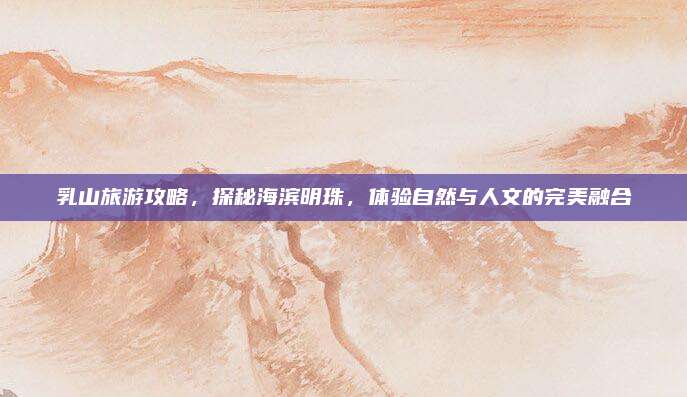 乳山旅游攻略,探秘海滨明珠,体验自然与人文的完美融合
