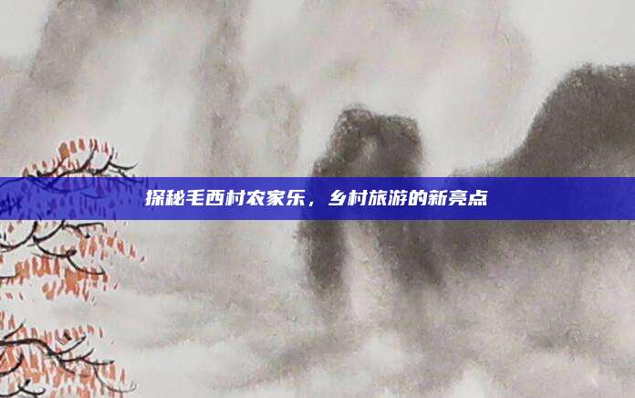 探秘毛西村农家乐，乡村旅游的新亮点